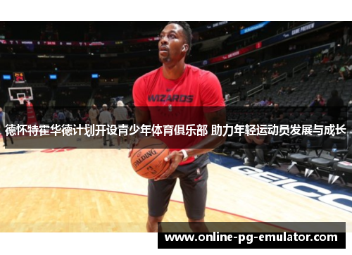 德怀特霍华德计划开设青少年体育俱乐部 助力年轻运动员发展与成长 德怀特霍华德计划开设青少年体育俱乐部 助力年轻运动员发展与成长