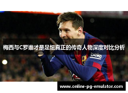 梅西与C罗谁才是足坛真正的传奇人物深度对比分析 梅西与C罗谁才是足坛真正的传奇人物深度对比分析