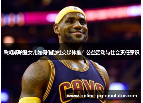 詹姆斯哈登女儿如何借助社交媒体推广公益活动与社会责任意识 詹姆斯哈登女儿如何借助社交媒体推广公益活动与社会责任意识