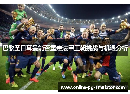 巴黎圣日耳曼能否重建法甲王朝挑战与机遇分析 巴黎圣日耳曼能否重建法甲王朝挑战与机遇分析