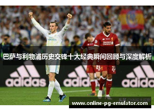 巴萨与利物浦历史交锋十大经典瞬间回顾与深度解析 巴萨与利物浦历史交锋十大经典瞬间回顾与深度解析
