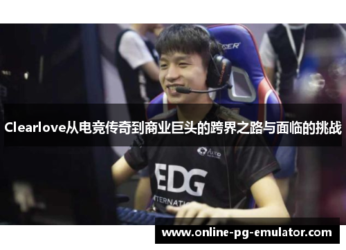 Clearlove从电竞传奇到商业巨头的跨界之路与面临的挑战 Clearlove从电竞传奇到商业巨头的跨界之路与面临的挑战