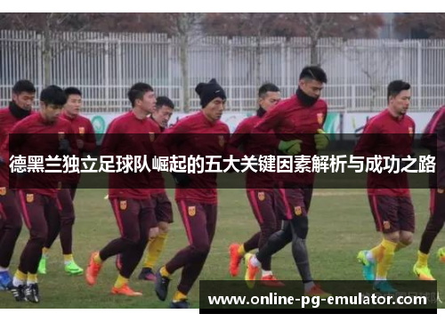 德黑兰独立足球队崛起的五大关键因素解析与成功之路 德黑兰独立足球队崛起的五大关键因素解析与成功之路
