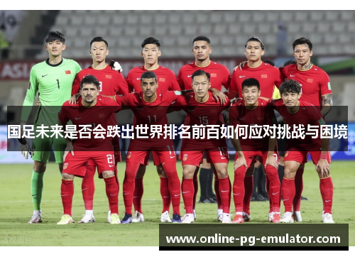 国足未来是否会跌出世界排名前百如何应对挑战与困境 国足未来是否会跌出世界排名前百如何应对挑战与困境