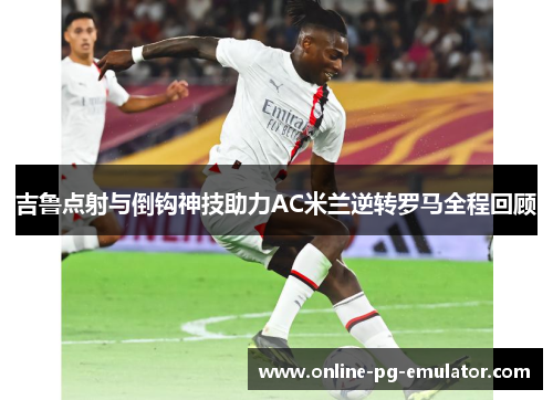 吉鲁点射与倒钩神技助力AC米兰逆转罗马全程回顾 吉鲁点射与倒钩神技助力AC米兰逆转罗马全程回顾