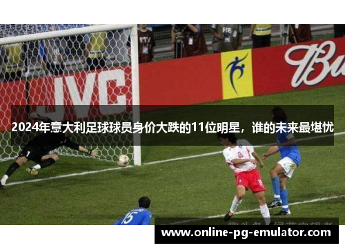2024年意大利足球球员身价大跌的11位明星,谁的未来最堪忧 2024年意大利足球球员身价大跌的11位明星,谁的未来最堪忧