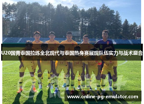 U20国青泰国拉练全北现代与泰国热身赛展现队伍实力与战术磨合
