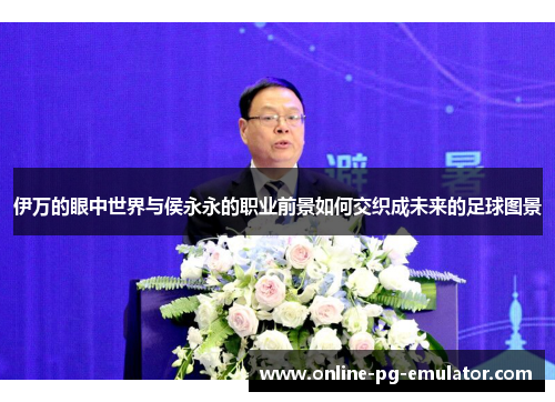 伊万的眼中世界与侯永永的职业前景如何交织成未来的足球图景 伊万的眼中世界与侯永永的职业前景如何交织成未来的足球图景