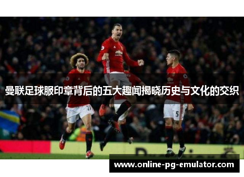 曼联足球服印章背后的五大趣闻揭晓历史与文化的交织 曼联足球服印章背后的五大趣闻揭晓历史与文化的交织