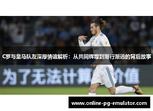 C罗与皇马队友深厚情谊解析:从共同辉煌到渐行渐远的背后故事 C罗与皇马队友深厚情谊解析:从共同辉煌到渐行渐远的背后故事