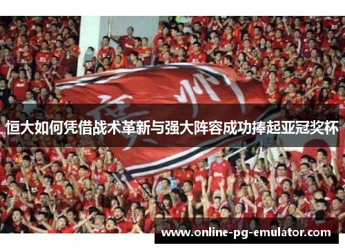 恒大如何凭借战术革新与强大阵容成功捧起亚冠奖杯 恒大如何凭借战术革新与强大阵容成功捧起亚冠奖杯