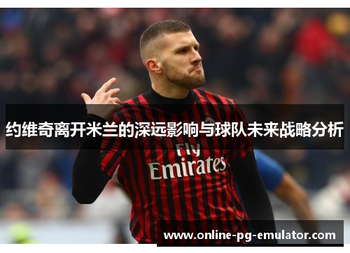 约维奇离开米兰的深远影响与球队未来战略分析 约维奇离开米兰的深远影响与球队未来战略分析