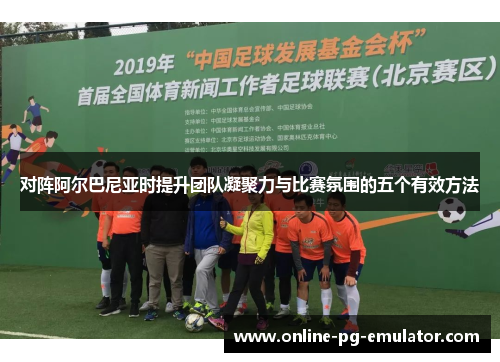 对阵阿尔巴尼亚时提升团队凝聚力与比赛氛围的五个有效方法 对阵阿尔巴尼亚时提升团队凝聚力与比赛氛围的五个有效方法