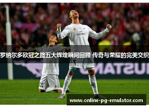 罗纳尔多欧冠之路五大辉煌瞬间回顾 传奇与荣耀的完美交织 罗纳尔多欧冠之路五大辉煌瞬间回顾 传奇与荣耀的完美交织