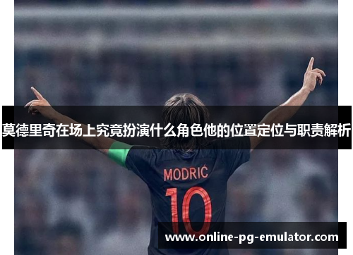 莫德里奇在场上究竟扮演什么角色他的位置定位与职责解析 莫德里奇在场上究竟扮演什么角色他的位置定位与职责解析