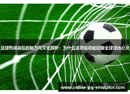 足球热潮背后的魅力与文化探析:为什么这项运动能征服全球球迷心灵 足球热潮背后的魅力与文化探析:为什么这项运动能征服全球球迷心灵