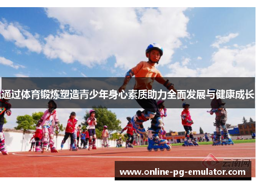 通过体育锻炼塑造青少年身心素质助力全面发展与健康成长 通过体育锻炼塑造青少年身心素质助力全面发展与健康成长