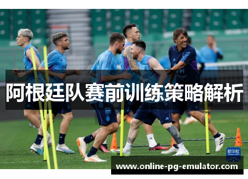 阿根廷队赛前训练策略解析 阿根廷队赛前训练策略解析