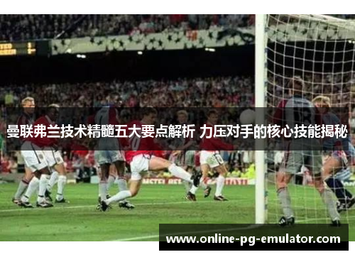 曼联弗兰技术精髓五大要点解析 力压对手的核心技能揭秘