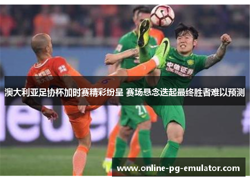 澳大利亚足协杯加时赛精彩纷呈 赛场悬念迭起最终胜者难以预测