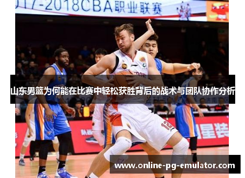 山东男篮为何能在比赛中轻松获胜背后的战术与团队协作分析