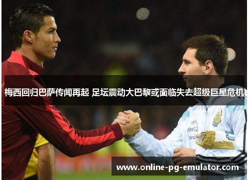 梅西回归巴萨传闻再起 足坛震动大巴黎或面临失去超级巨星危机