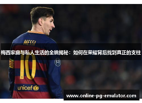 梅西家庭与私人生活的全貌揭秘:如何在荣耀背后找到真正的支柱 梅西家庭与私人生活的全貌揭秘:如何在荣耀背后找到真正的支柱