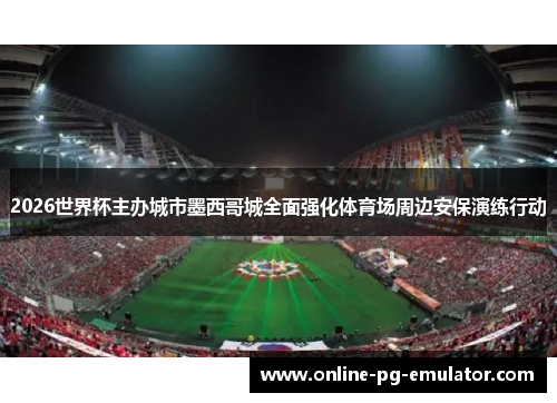 2026世界杯主办城市墨西哥城全面强化体育场周边安保演练行动