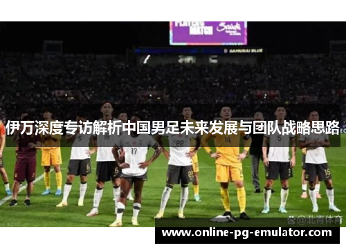 伊万深度专访解析中国男足未来发展与团队战略思路