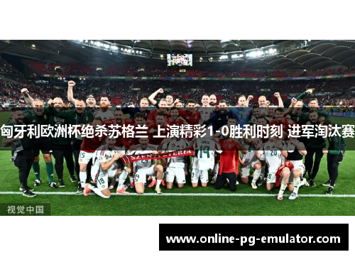 匈牙利欧洲杯绝杀苏格兰 上演精彩1-0胜利时刻 进军淘汰赛