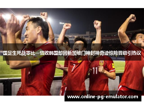 国足生死战零比一惜败韩国却因新加坡门神封神奇迹惊险晋级引热议