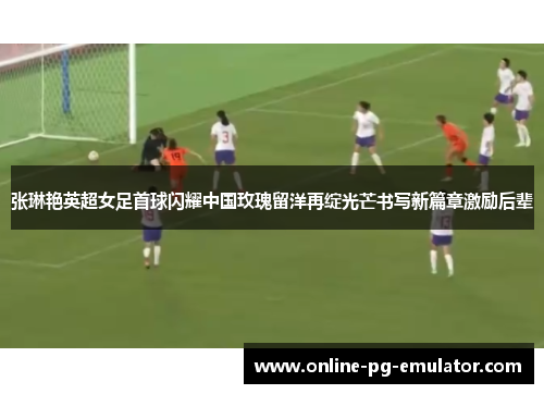 张琳艳英超女足首球闪耀中国玫瑰留洋再绽光芒书写新篇章激励后辈