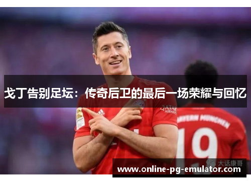 戈丁告别足坛：传奇后卫的最后一场荣耀与回忆