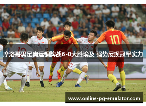 摩洛哥男足奥运铜牌战6-0大胜埃及 强势展现冠军实力