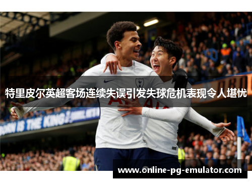 特里皮尔英超客场连续失误引发失球危机表现令人堪忧 特里皮尔英超客场连续失误引发失球危机表现令人堪忧