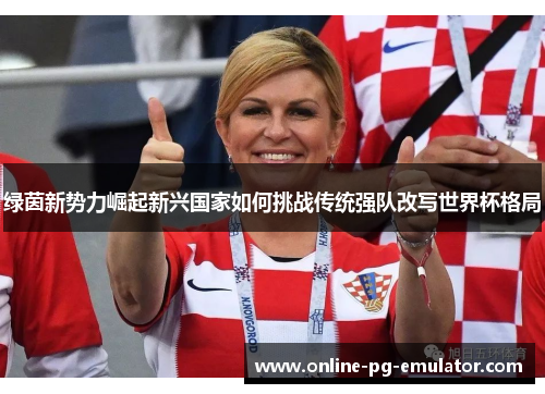 绿茵新势力崛起新兴国家如何挑战传统强队改写世界杯格局 绿茵新势力崛起新兴国家如何挑战传统强队改写世界杯格局