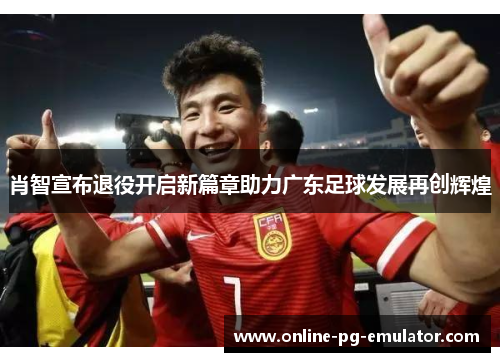肖智宣布退役开启新篇章助力广东足球发展再创辉煌